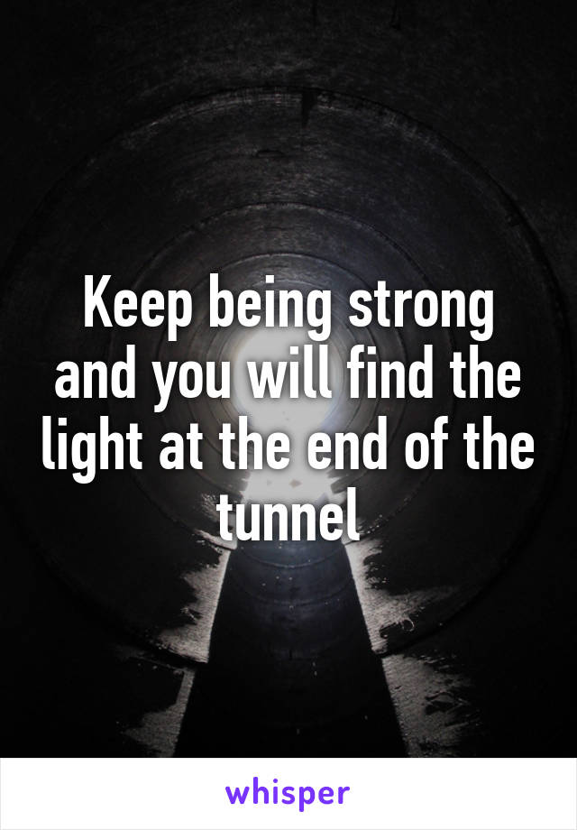 Keep being strong and you will find the light at the end of the tunnel