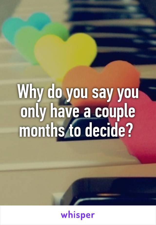 Why do you say you only have a couple months to decide? 