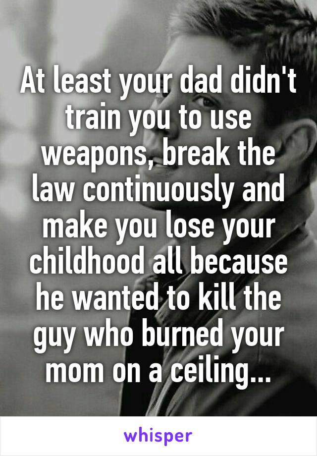 At least your dad didn't train you to use weapons, break the law continuously and make you lose your childhood all because he wanted to kill the guy who burned your mom on a ceiling...