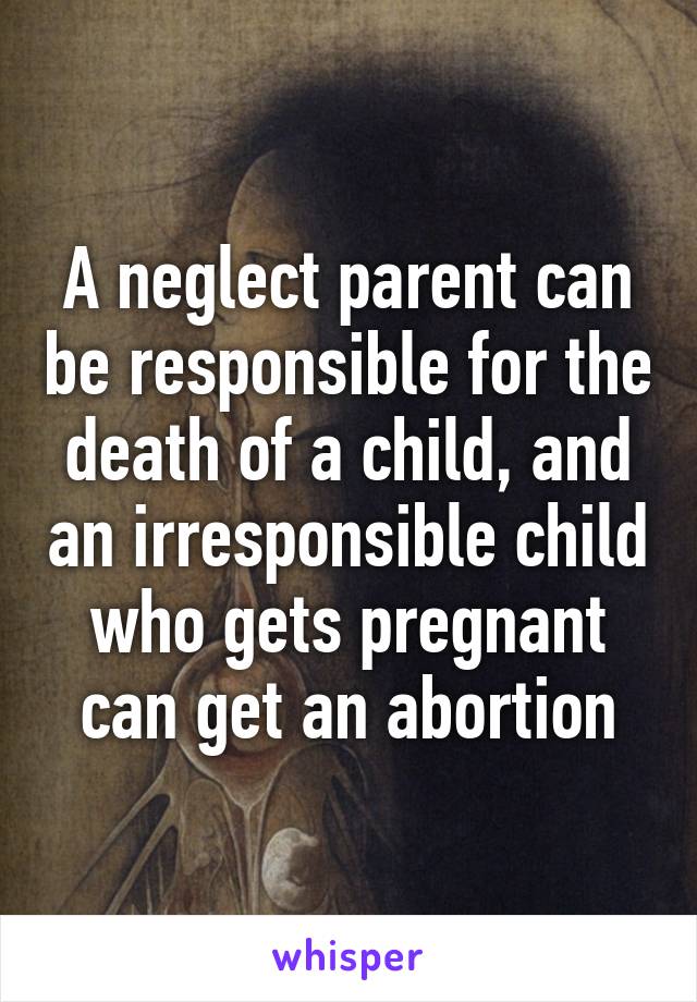 A neglect parent can be responsible for the death of a child, and an irresponsible child who gets pregnant can get an abortion