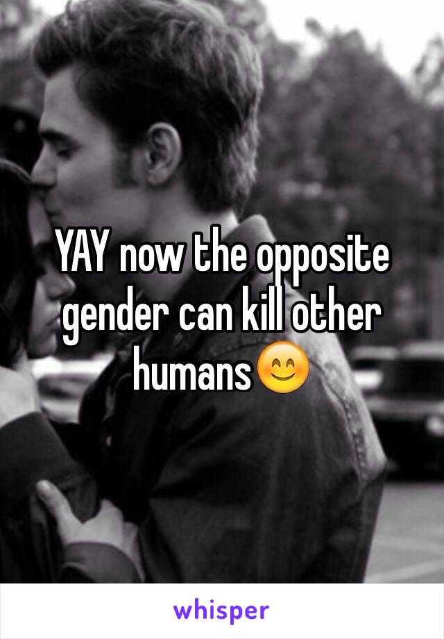 YAY now the opposite gender can kill other humans😊