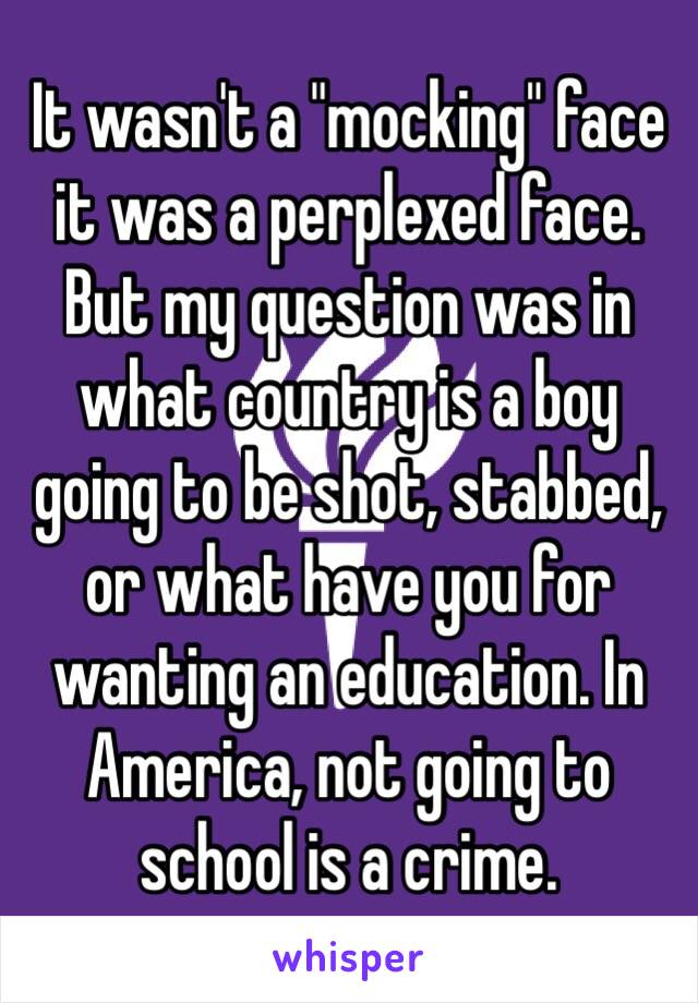 It wasn't a "mocking" face it was a perplexed face.
But my question was in what country is a boy going to be shot, stabbed, or what have you for wanting an education. In America, not going to school is a crime.