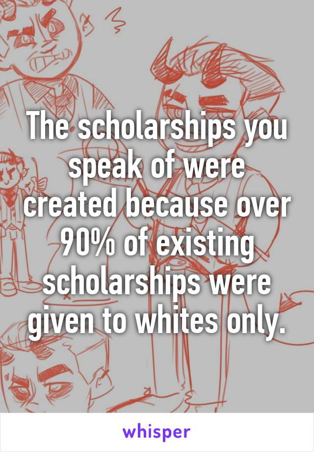 The scholarships you speak of were created because over 90% of existing scholarships were given to whites only.