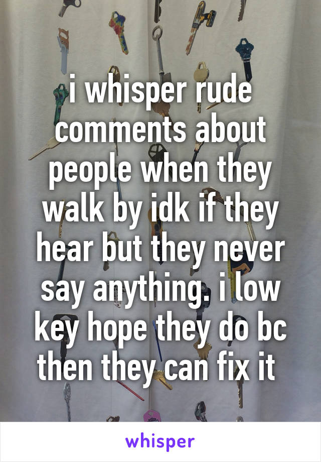 i whisper rude comments about people when they walk by idk if they hear but they never say anything. i low key hope they do bc then they can fix it 