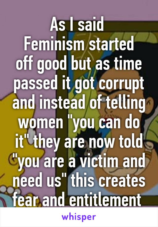 As I said 
Feminism started off good but as time passed it got corrupt and instead of telling women "you can do it" they are now told "you are a victim and need us" this creates fear and entitlement 