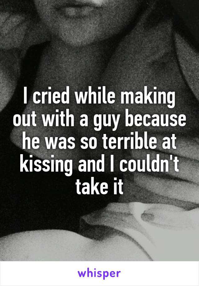 I cried while making out with a guy because he was so terrible at kissing and I couldn't take it