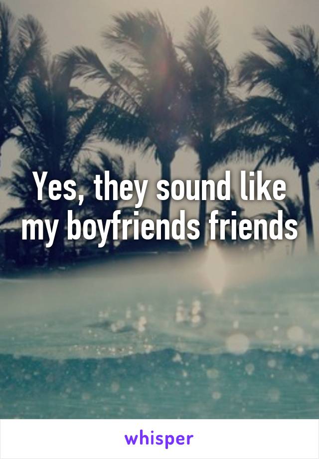 Yes, they sound like my boyfriends friends 