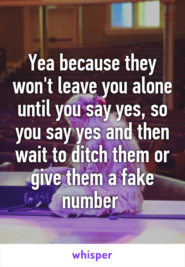 Yea because they won't leave you alone until you say yes, so you say yes and then wait to ditch them or give them a fake number 