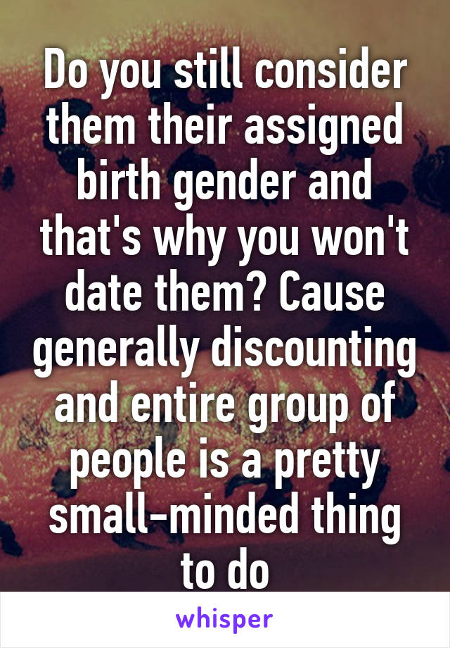 Do you still consider them their assigned birth gender and that's why you won't date them? Cause generally discounting and entire group of people is a pretty small-minded thing to do