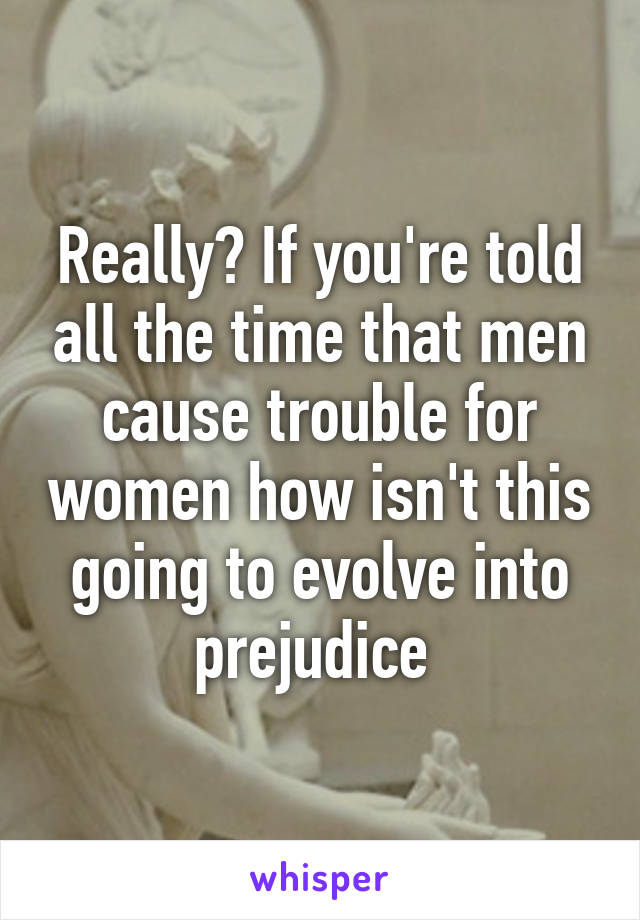 Really? If you're told all the time that men cause trouble for women how isn't this going to evolve into prejudice 