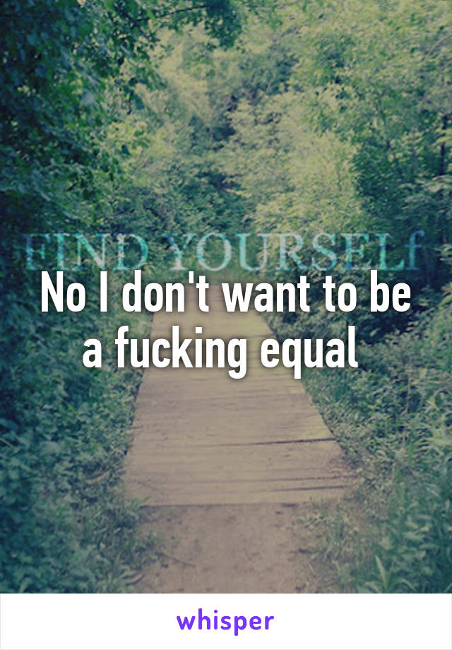 No I don't want to be a fucking equal 