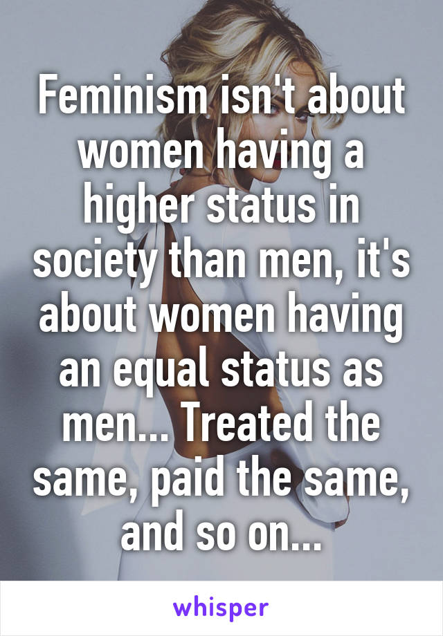 Feminism isn't about women having a higher status in society than men, it's about women having an equal status as men... Treated the same, paid the same, and so on...