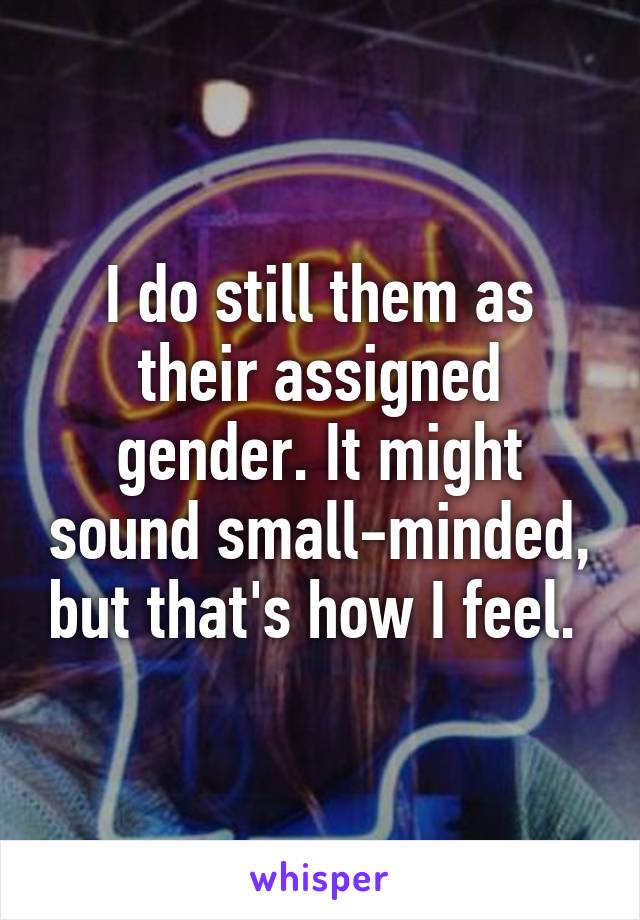 I do still them as their assigned gender. It might sound small-minded, but that's how I feel. 