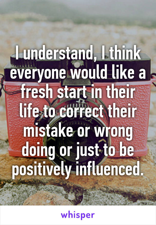 I understand, I think everyone would like a fresh start in their life to correct their mistake or wrong doing or just to be positively influenced.