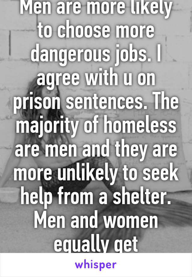 Men are more likely to choose more dangerous jobs. I agree with u on prison sentences. The majority of homeless are men and they are more unlikely to seek help from a shelter. Men and women equally get scholarships. 