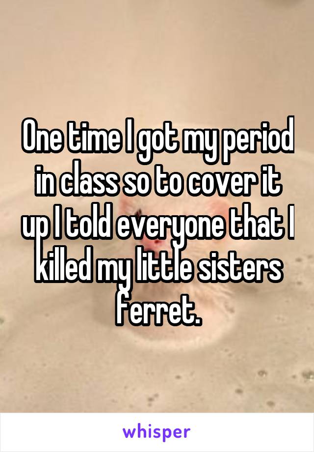 One time I got my period in class so to cover it up I told everyone that I killed my little sisters ferret.