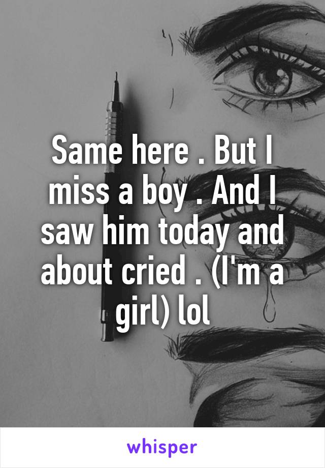 Same here . But I miss a boy . And I saw him today and about cried . (I'm a girl) lol