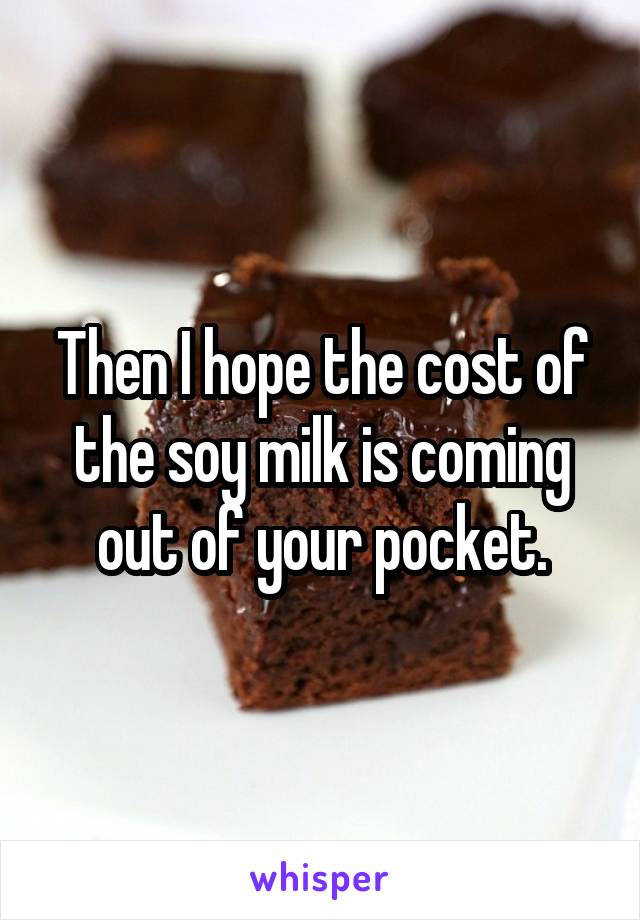 Then I hope the cost of the soy milk is coming out of your pocket.