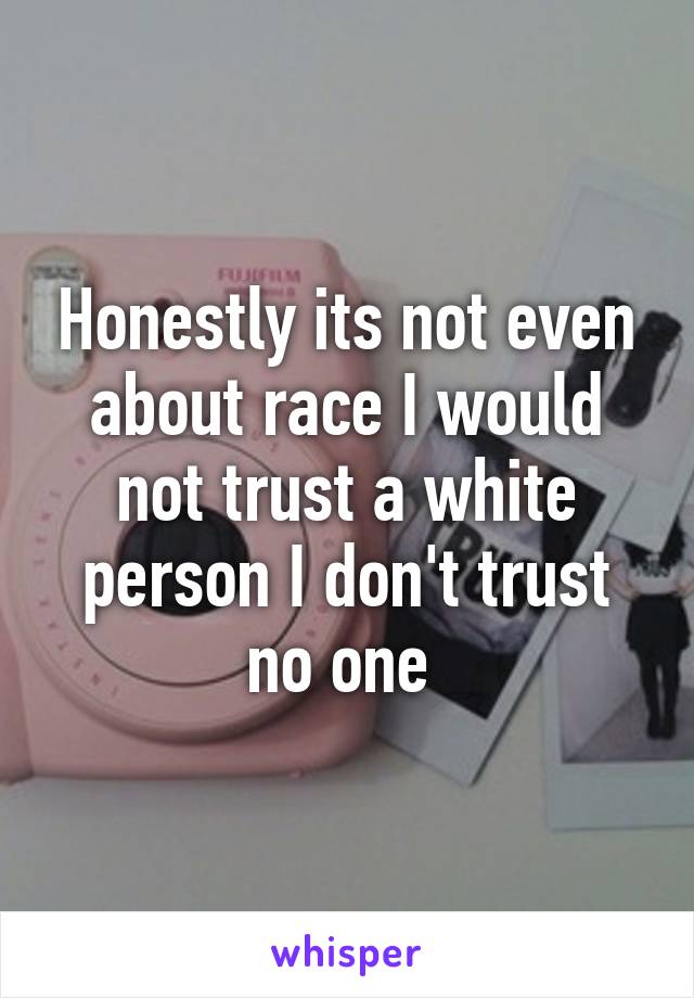 Honestly its not even about race I would not trust a white person I don't trust no one 