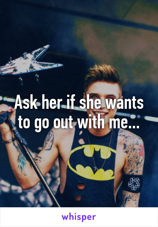 Ask her if she wants to go out with me...