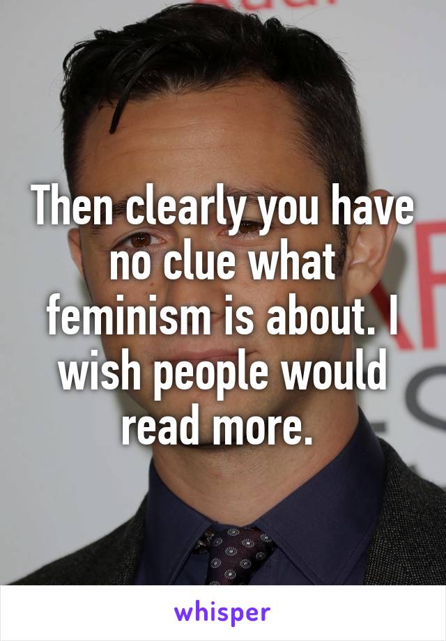 Then clearly you have no clue what feminism is about. I wish people would read more. 