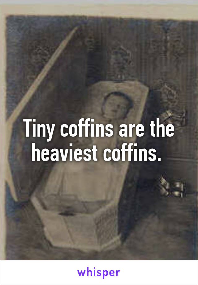 Tiny coffins are the heaviest coffins. 