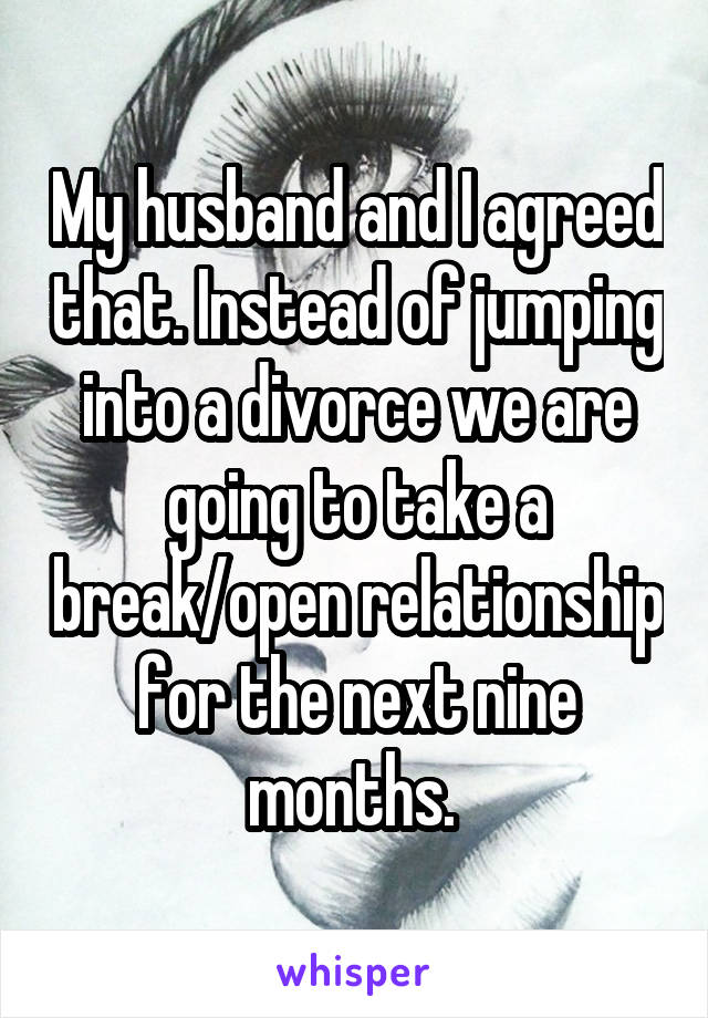 My husband and I agreed that. Instead of jumping into a divorce we are going to take a break/open relationship for the next nine months. 