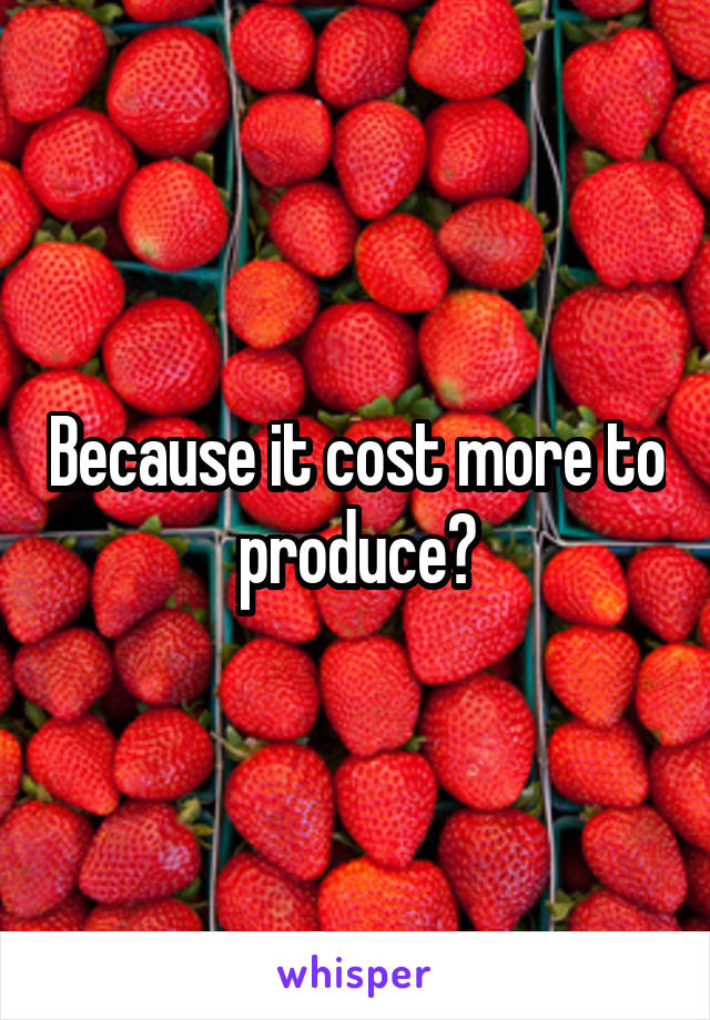 Because it cost more to produce?