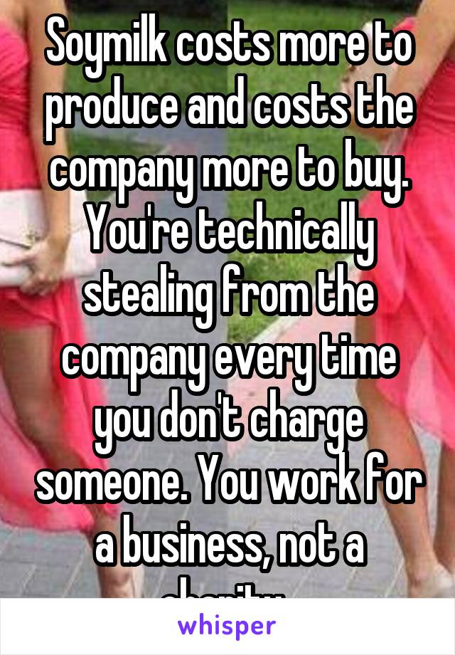 Soymilk costs more to produce and costs the company more to buy. You're technically stealing from the company every time you don't charge someone. You work for a business, not a charity. 