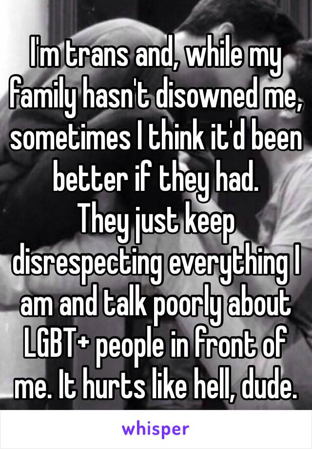 I'm trans and, while my family hasn't disowned me, sometimes I think it'd been better if they had.
They just keep disrespecting everything I am and talk poorly about LGBT+ people in front of me. It hurts like hell, dude.