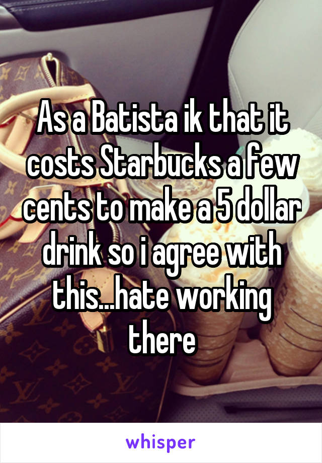 As a Batista ik that it costs Starbucks a few cents to make a 5 dollar drink so i agree with this...hate working there