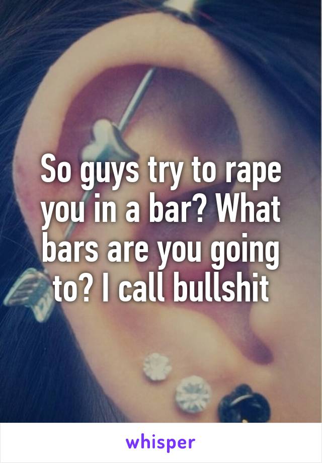 So guys try to rape you in a bar? What bars are you going to? I call bullshit