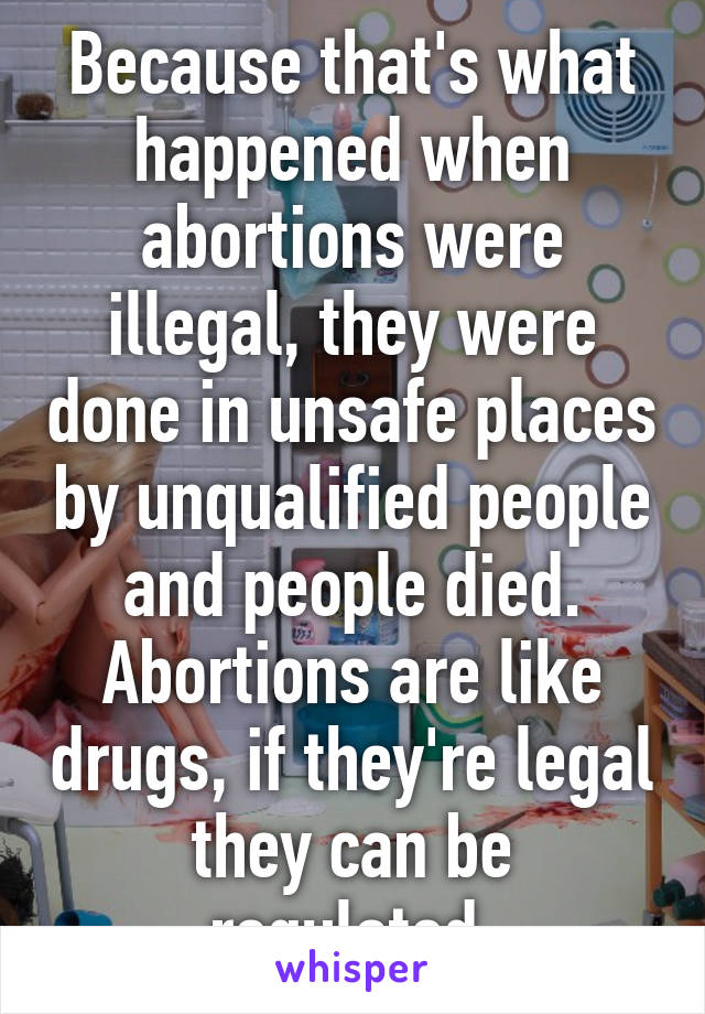 Because that's what happened when abortions were illegal, they were done in unsafe places by unqualified people and people died. Abortions are like drugs, if they're legal they can be regulated.