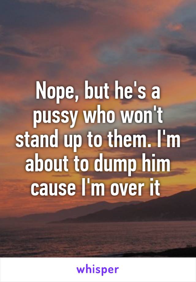 Nope, but he's a pussy who won't stand up to them. I'm about to dump him cause I'm over it 