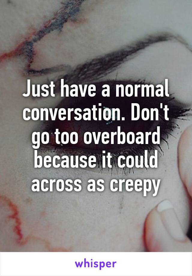 Just have a normal conversation. Don't go too overboard because it could across as creepy