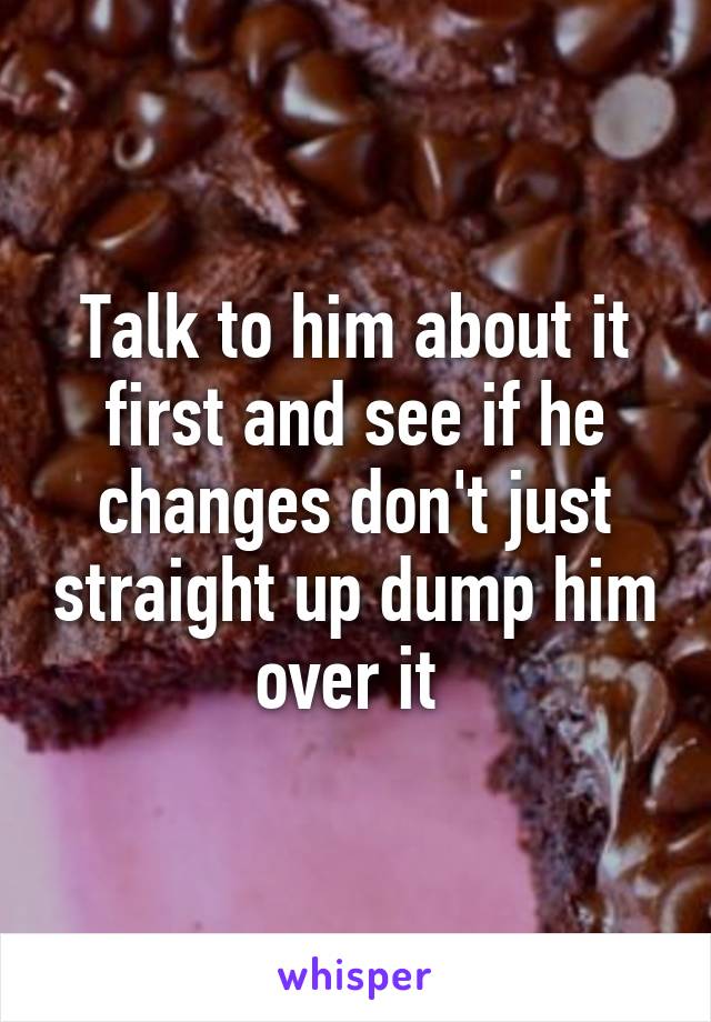 Talk to him about it first and see if he changes don't just straight up dump him over it 