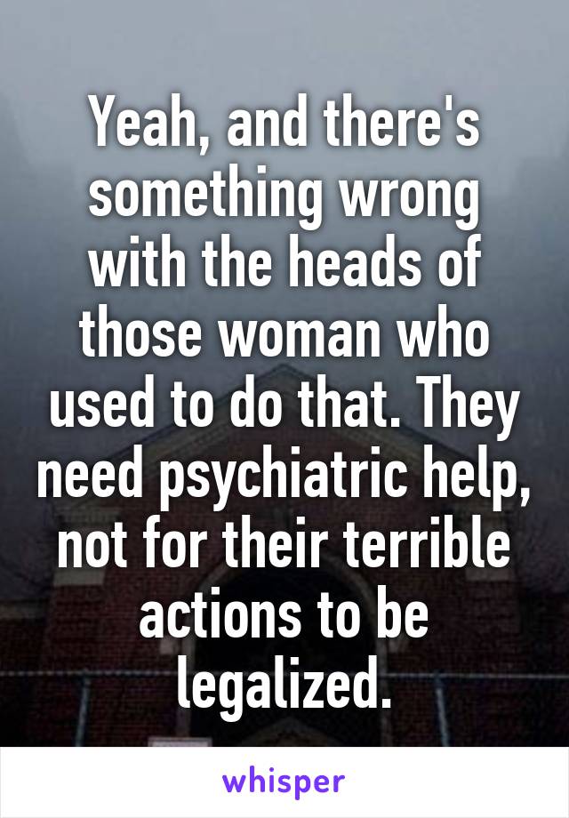 Yeah, and there's something wrong with the heads of those woman who used to do that. They need psychiatric help, not for their terrible actions to be legalized.