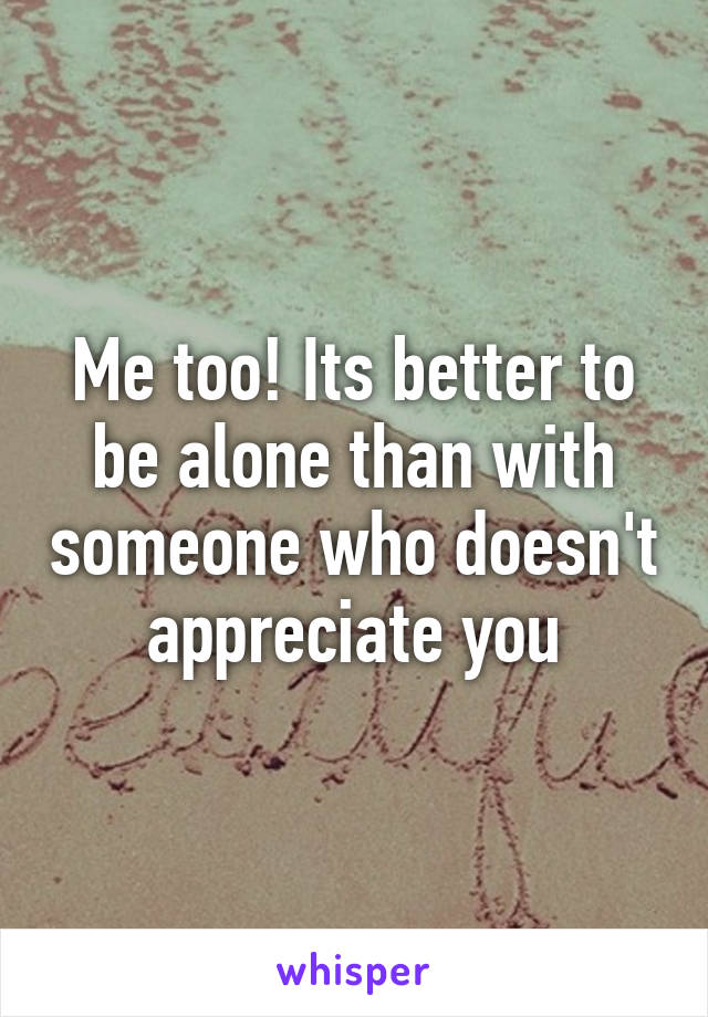 Me too! Its better to be alone than with someone who doesn't appreciate you