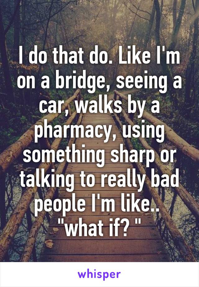 I do that do. Like I'm on a bridge, seeing a car, walks by a pharmacy, using something sharp or talking to really bad people I'm like..  "what if? "