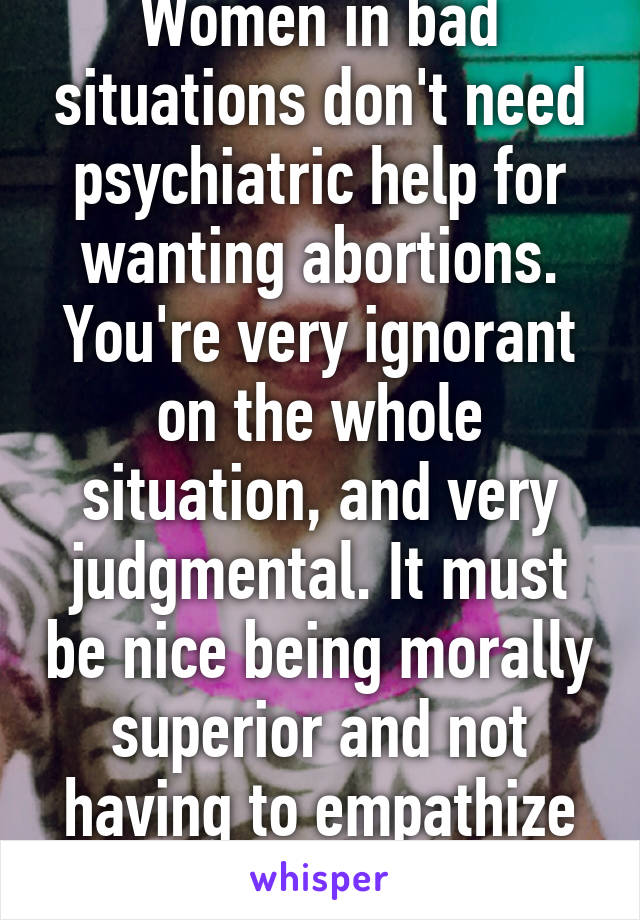 Women in bad situations don't need psychiatric help for wanting abortions. You're very ignorant on the whole situation, and very judgmental. It must be nice being morally superior and not having to empathize with anybody.