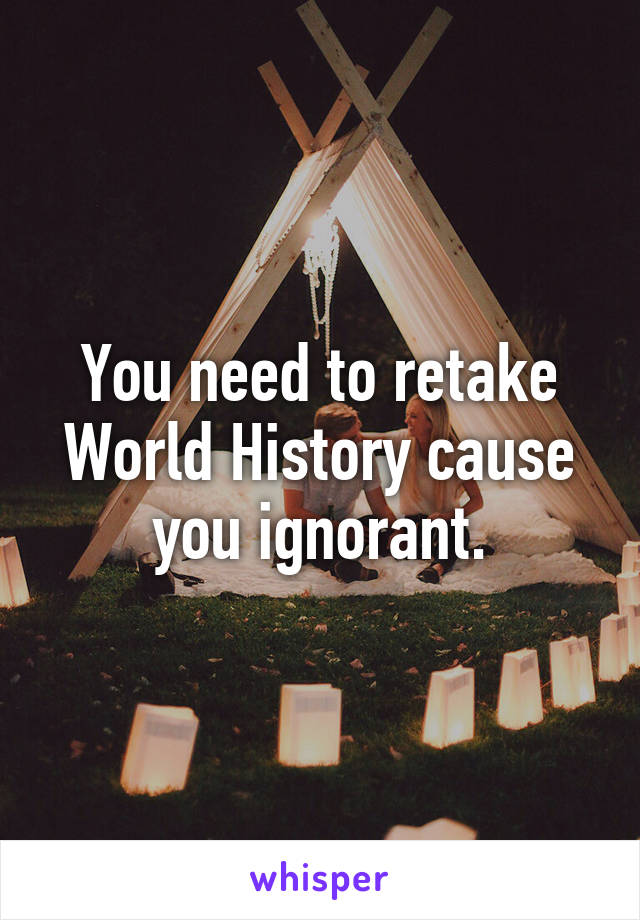 You need to retake World History cause you ignorant.