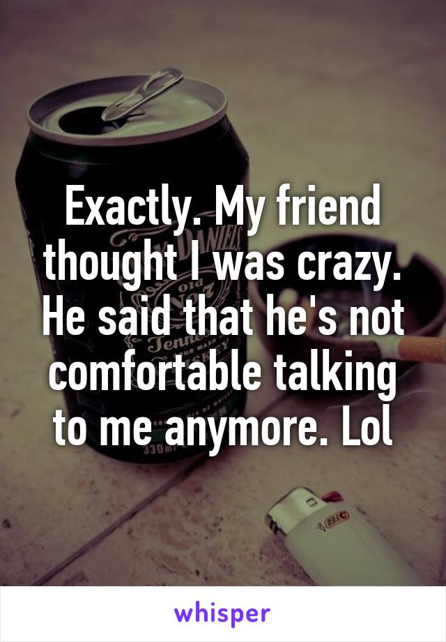 Exactly. My friend thought I was crazy. He said that he's not comfortable talking to me anymore. Lol