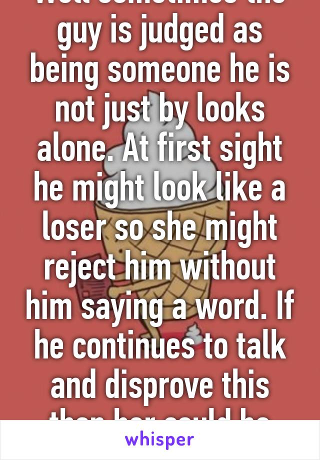 Well sometimes the guy is judged as being someone he is not just by looks alone. At first sight he might look like a loser so she might reject him without him saying a word. If he continues to talk and disprove this then her could be changed.