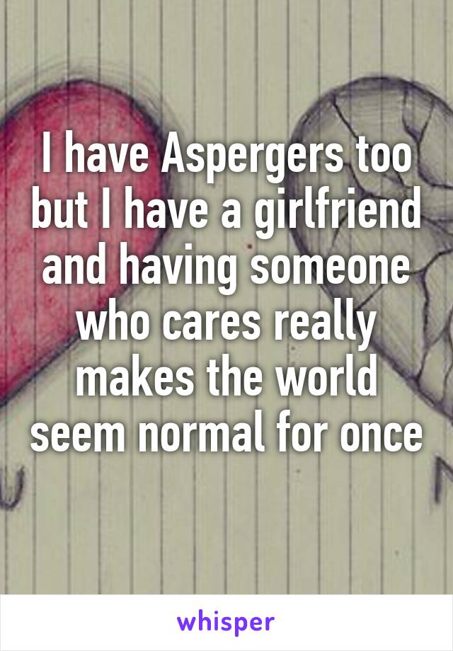 I have Aspergers too but I have a girlfriend and having someone who cares really makes the world seem normal for once 