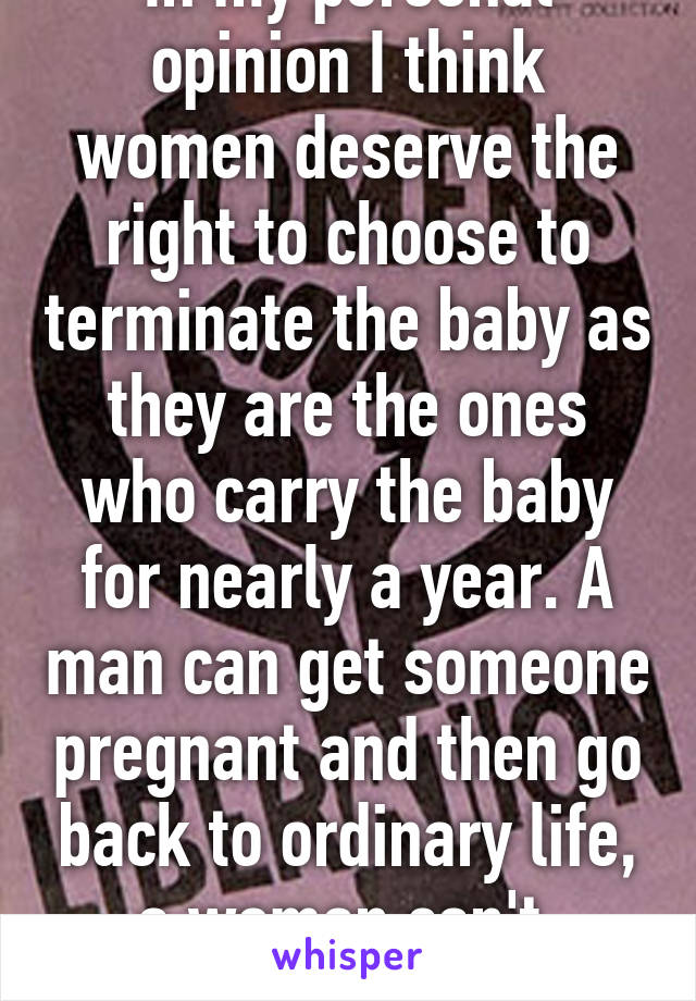 In my personal opinion I think women deserve the right to choose to terminate the baby as they are the ones who carry the baby for nearly a year. A man can get someone pregnant and then go back to ordinary life, a woman can't. (Male)