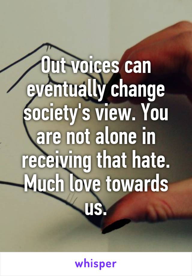 Out voices can eventually change society's view. You are not alone in receiving that hate. Much love towards us.