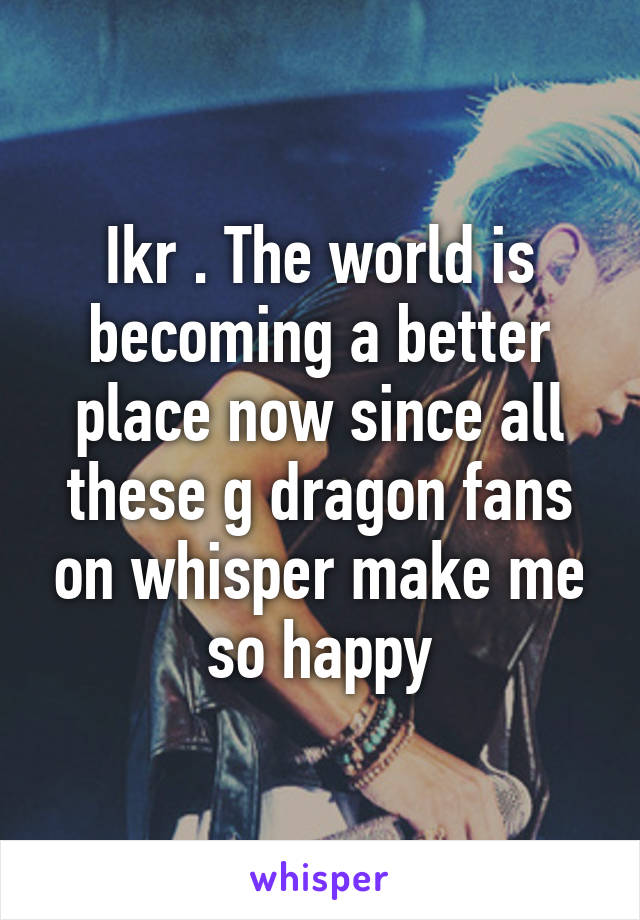 Ikr . The world is becoming a better place now since all these g dragon fans on whisper make me so happy