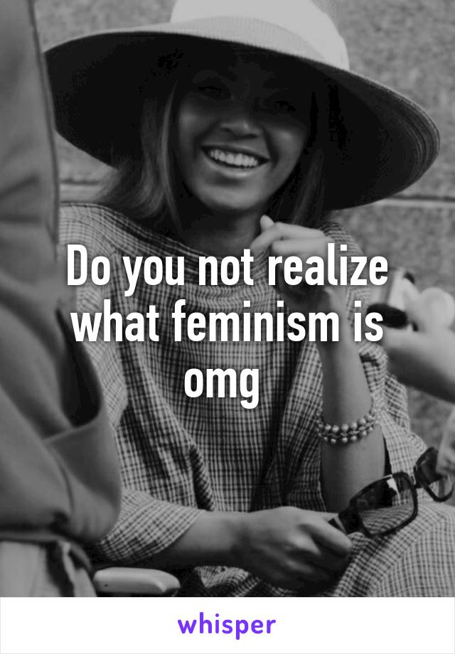 Do you not realize what feminism is omg 