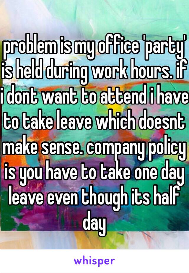 problem is my office 'party' is held during work hours. if i dont want to attend i have to take leave which doesnt make sense. company policy is you have to take one day leave even though its half day