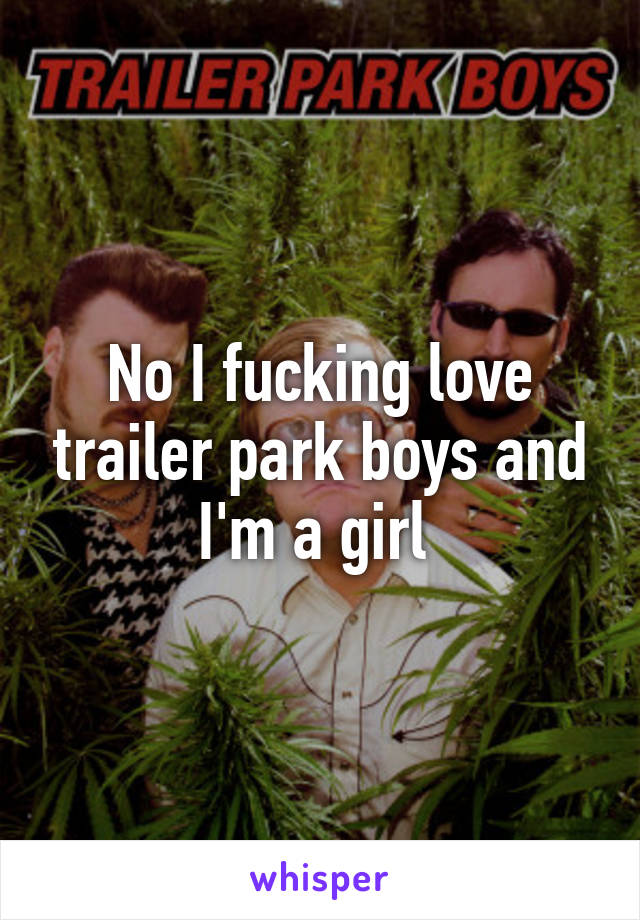 No I fucking love trailer park boys and I'm a girl 